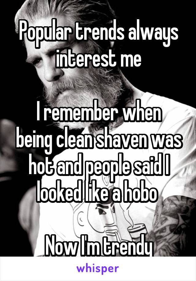 Popular trends always interest me

I remember when being clean shaven was hot and people said I looked like a hobo 

Now I'm trendy