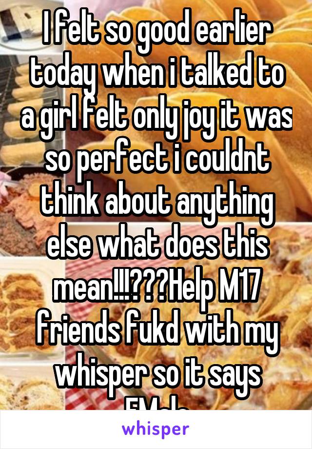 I felt so good earlier today when i talked to a girl felt only joy it was so perfect i couldnt think about anything else what does this mean!!!???Help M17 friends fukd with my whisper so it says FMale