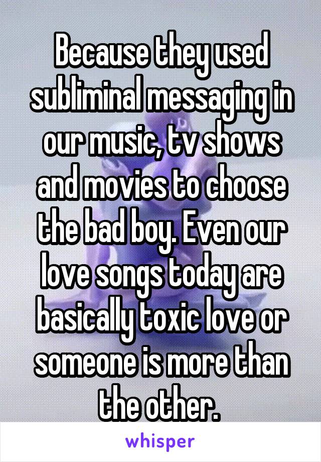 Because they used subliminal messaging in our music, tv shows and movies to choose the bad boy. Even our love songs today are basically toxic love or someone is more than the other. 