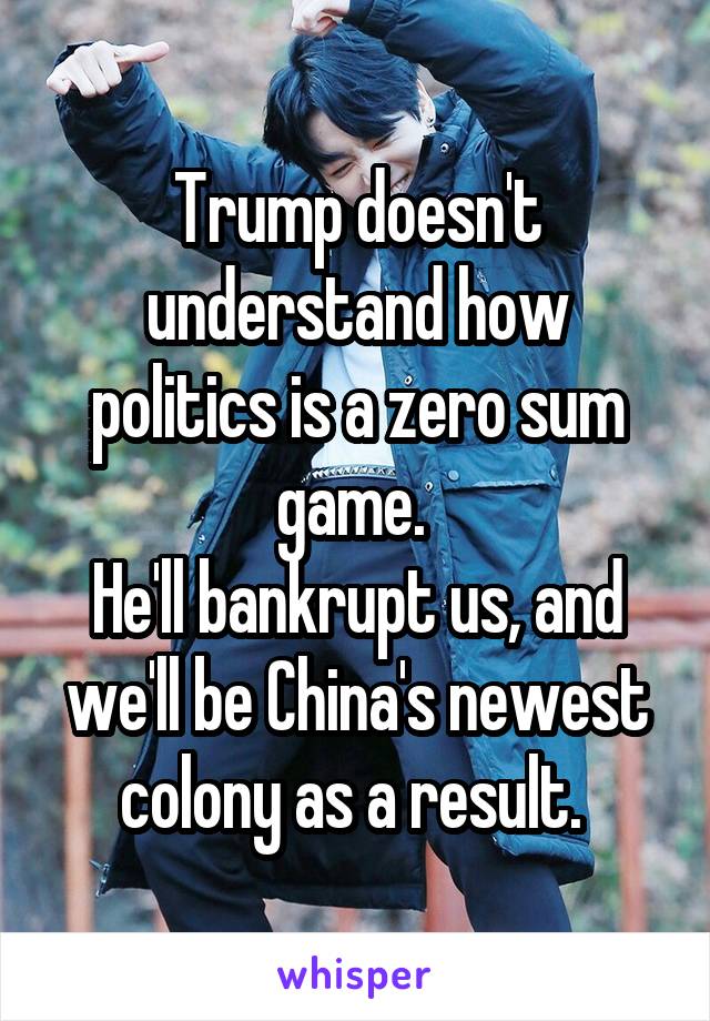 Trump doesn't understand how politics is a zero sum game. 
He'll bankrupt us, and we'll be China's newest colony as a result. 