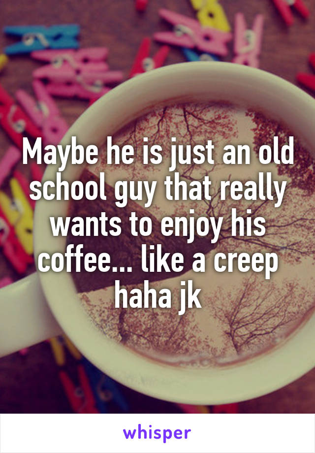 Maybe he is just an old school guy that really wants to enjoy his coffee... like a creep haha jk