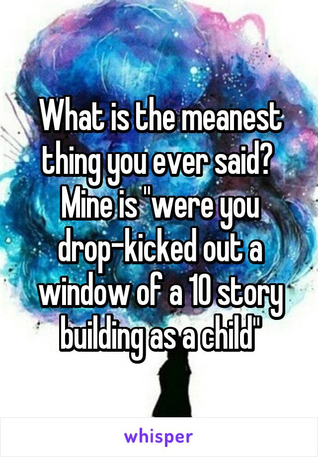 What is the meanest thing you ever said? 
Mine is "were you drop-kicked out a window of a 10 story building as a child"