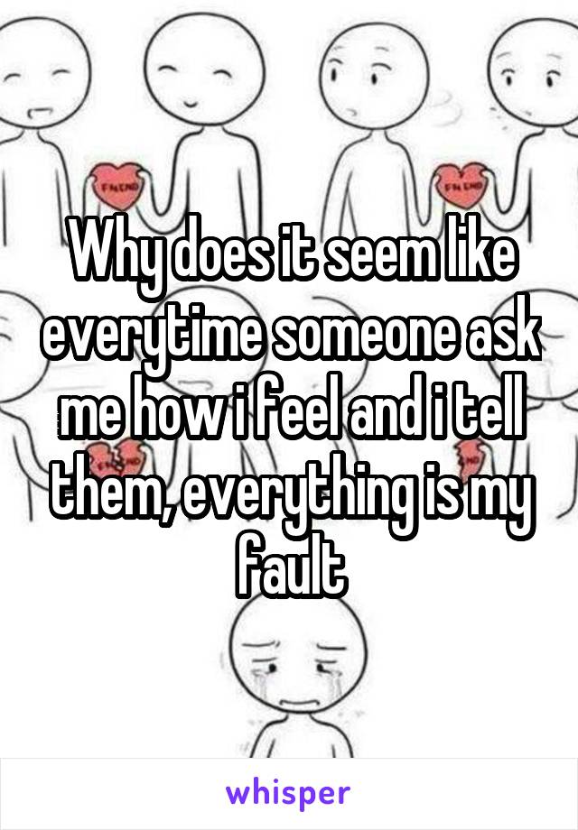 Why does it seem like everytime someone ask me how i feel and i tell them, everything is my fault