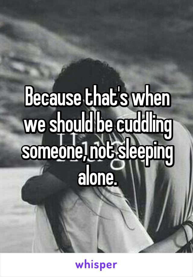 Because that's when we should be cuddling someone, not sleeping alone.