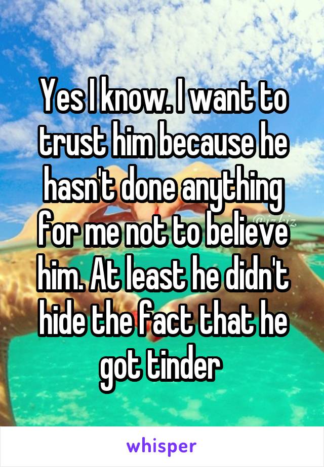 Yes I know. I want to trust him because he hasn't done anything for me not to believe him. At least he didn't hide the fact that he got tinder 