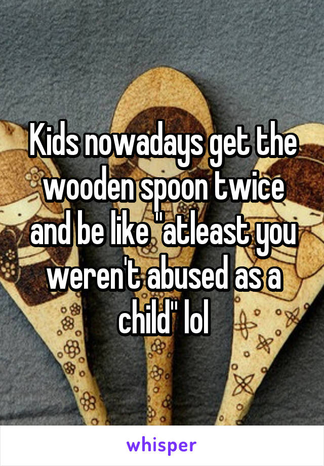 Kids nowadays get the wooden spoon twice and be like "atleast you weren't abused as a child" lol