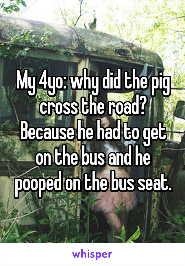 My 4yo: why did the pig cross the road? Because he had to get on the bus and he pooped on the bus seat.