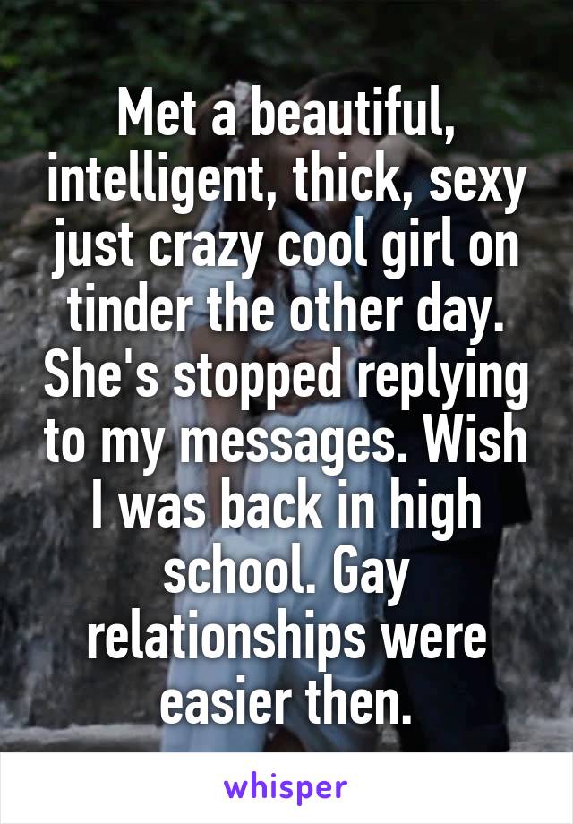 Met a beautiful, intelligent, thick, sexy just crazy cool girl on tinder the other day. She's stopped replying to my messages. Wish I was back in high school. Gay relationships were easier then.