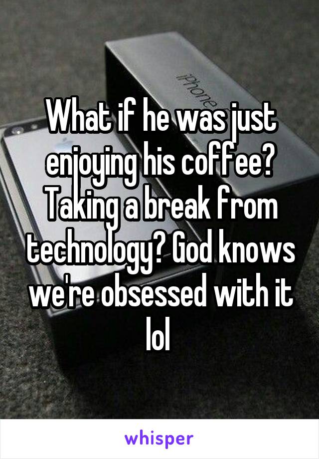 What if he was just enjoying his coffee? Taking a break from technology? God knows we're obsessed with it lol 
