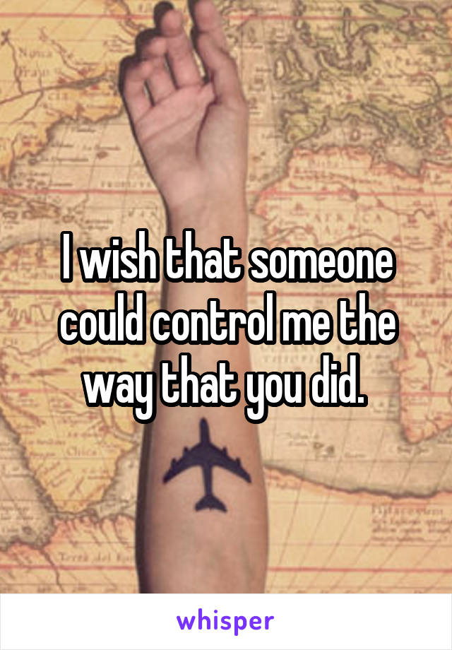 I wish that someone could control me the way that you did. 