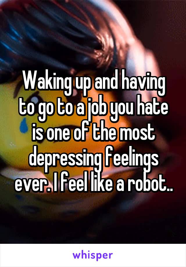 Waking up and having to go to a job you hate is one of the most depressing feelings ever. I feel like a robot..