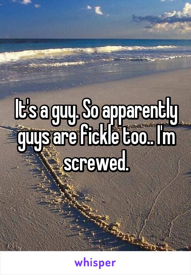 It's a guy. So apparently guys are fickle too.. I'm screwed.