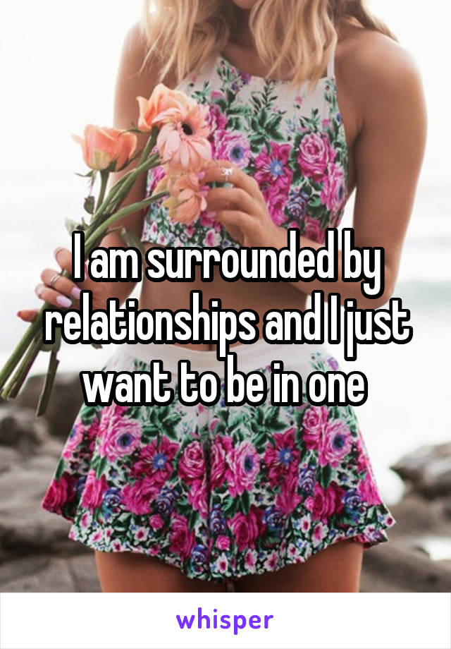 I am surrounded by relationships and I just want to be in one 