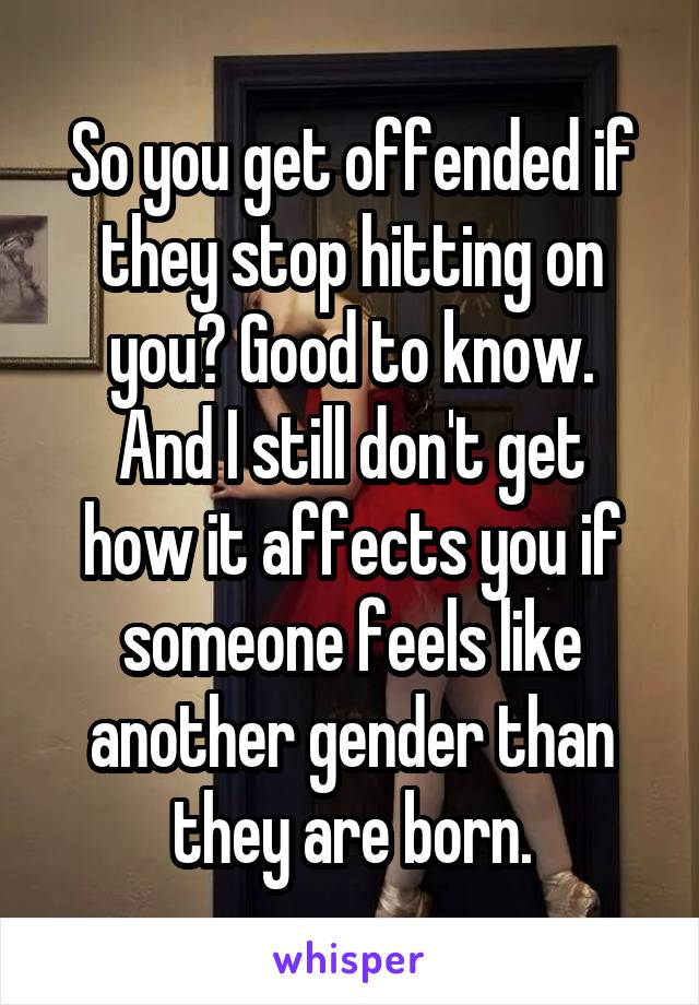 So you get offended if they stop hitting on you? Good to know.
And I still don't get how it affects you if someone feels like another gender than they are born.