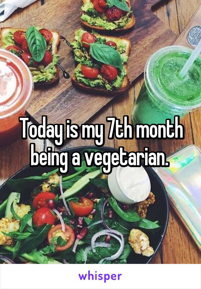 Today is my 7th month being a vegetarian. 