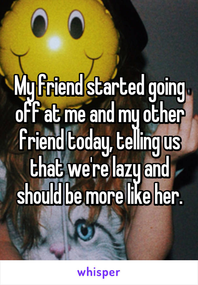 My friend started going off at me and my other friend today, telling us that we're lazy and should be more like her.