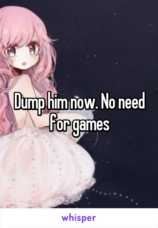 Dump him now. No need for games