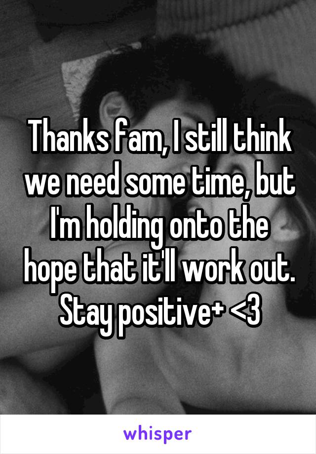 Thanks fam, I still think we need some time, but I'm holding onto the hope that it'll work out. Stay positive+ <3