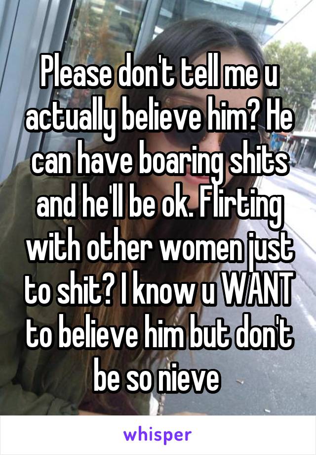 Please don't tell me u actually believe him? He can have boaring shits and he'll be ok. Flirting with other women just to shit? I know u WANT to believe him but don't be so nieve 