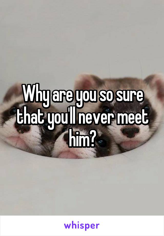 Why are you so sure that you'll never meet him?