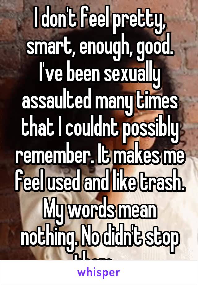 I don't feel pretty, smart, enough, good. I've been sexually assaulted many times that I couldnt possibly remember. It makes me feel used and like trash. My words mean nothing. No didn't stop them....