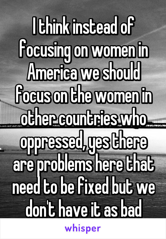 I think instead of focusing on women in America we should focus on the women in other countries who oppressed, yes there are problems here that need to be fixed but we don't have it as bad