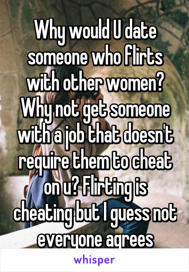 Why would U date someone who flirts with other women? Why not get someone with a job that doesn't require them to cheat on u? Flirting is cheating but I guess not everyone agrees