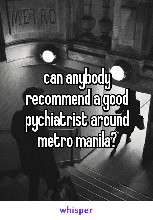 can anybody recommend a good pychiatrist around metro manila?