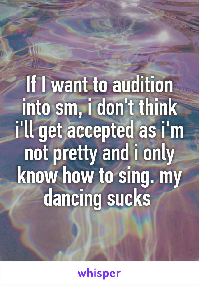 If I want to audition into sm, i don't think i'll get accepted as i'm not pretty and i only know how to sing. my dancing sucks 