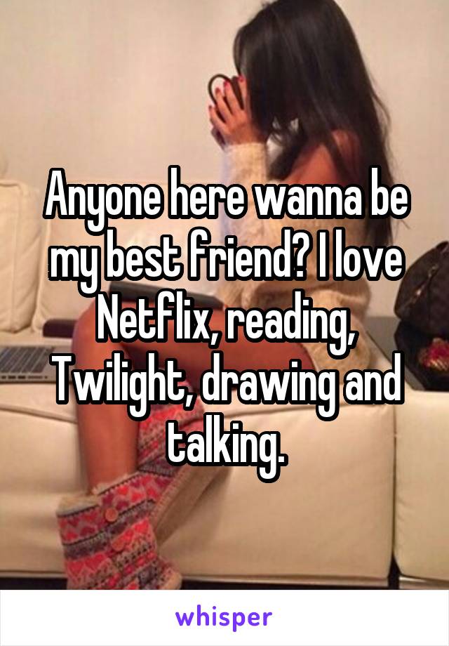 Anyone here wanna be my best friend? I love Netflix, reading, Twilight, drawing and talking.