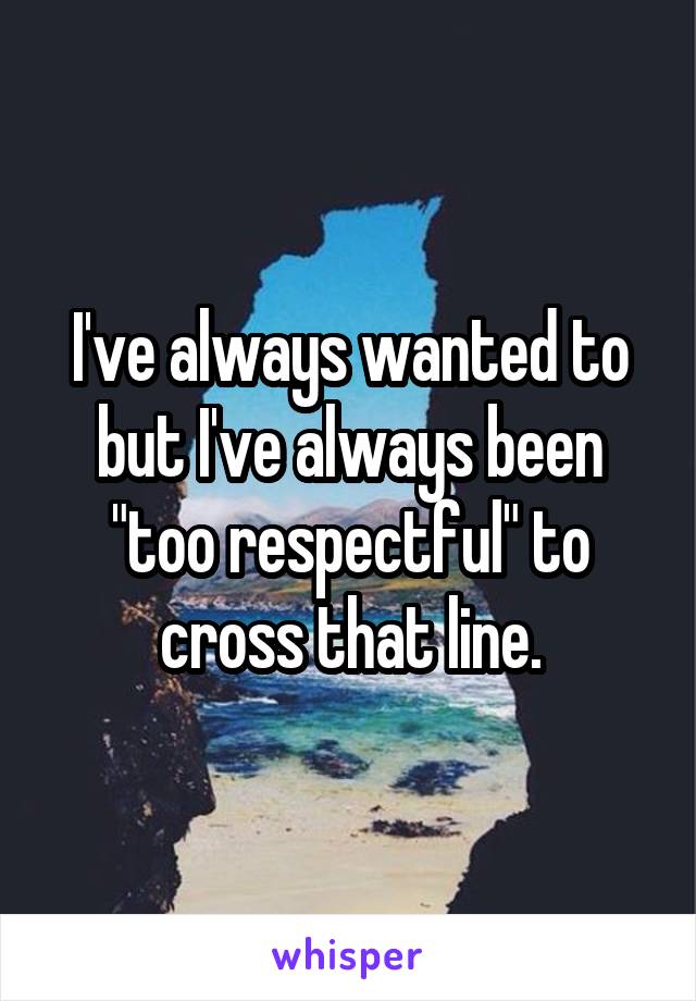 I've always wanted to but I've always been "too respectful" to cross that line.