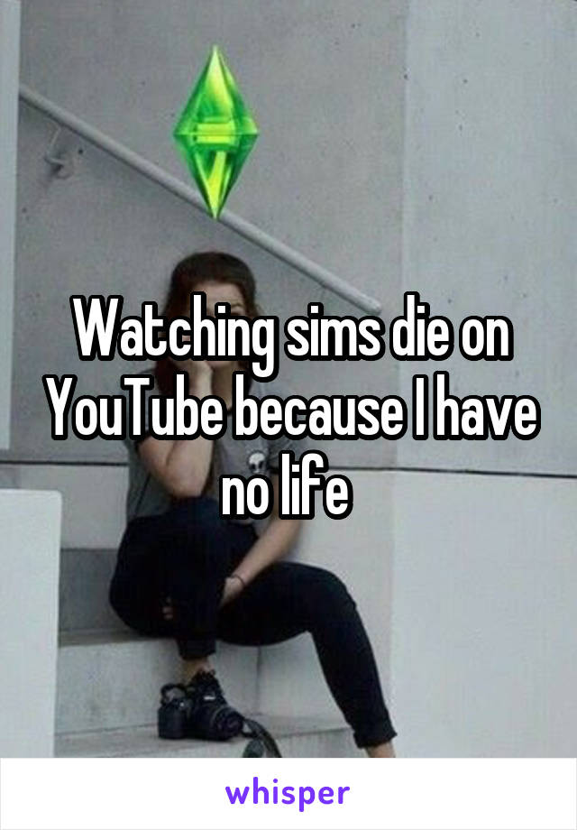 Watching sims die on YouTube because I have no life 