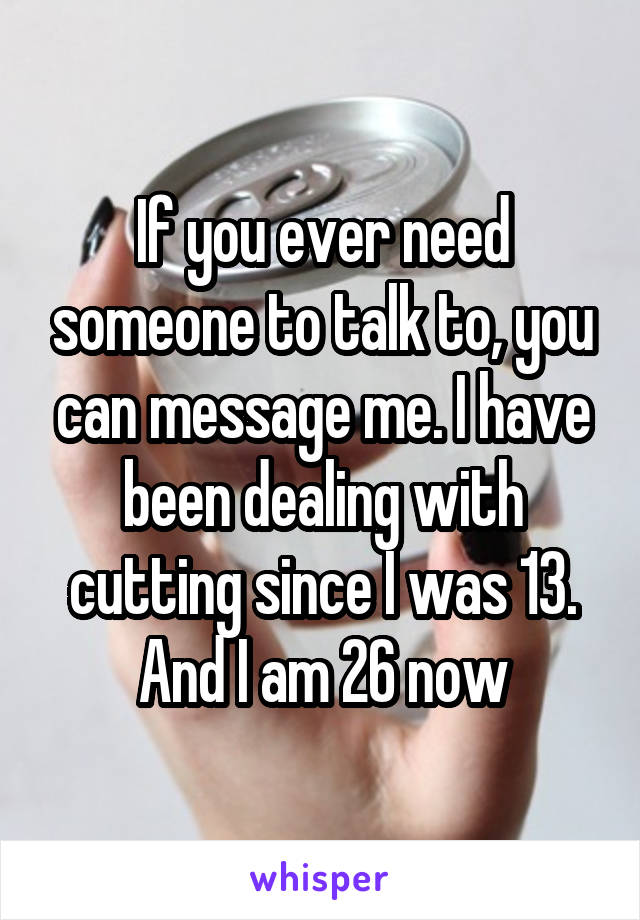 If you ever need someone to talk to, you can message me. I have been dealing with cutting since I was 13. And I am 26 now