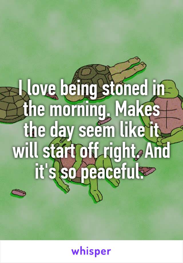 I love being stoned in the morning. Makes the day seem like it will start off right. And it's so peaceful. 