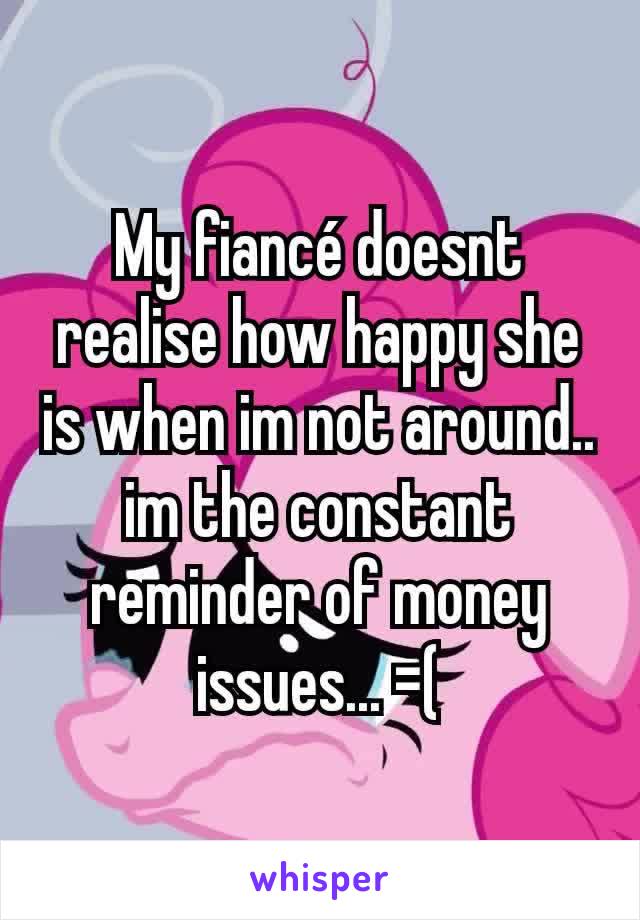 My fiancé doesnt realise how happy she is when im not around.. im the constant reminder of money issues... =(