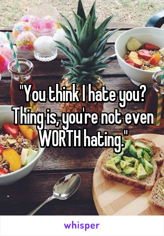 "You think I hate you? Thing is, you're not even WORTH hating."