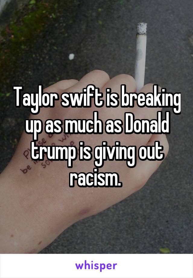 Taylor swift is breaking up as much as Donald trump is giving out racism. 