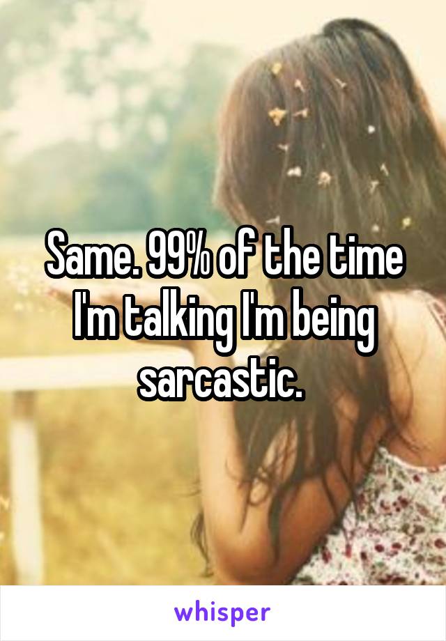 Same. 99% of the time I'm talking I'm being sarcastic. 