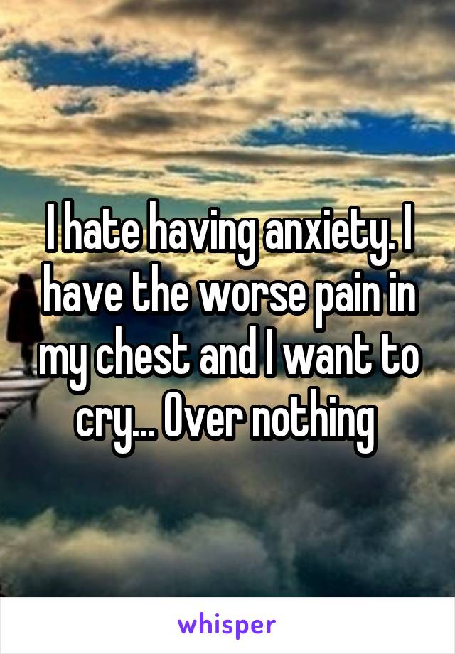 I hate having anxiety. I have the worse pain in my chest and I want to cry... Over nothing 