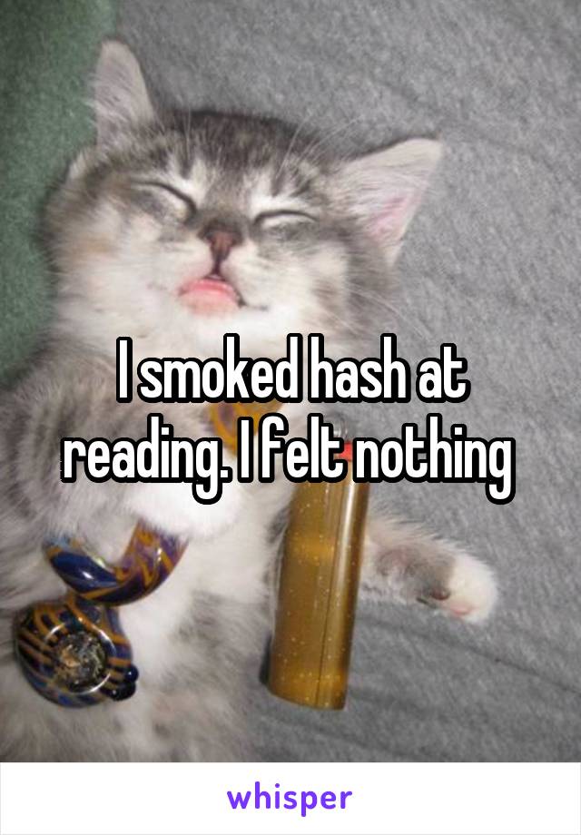 I smoked hash at reading. I felt nothing 