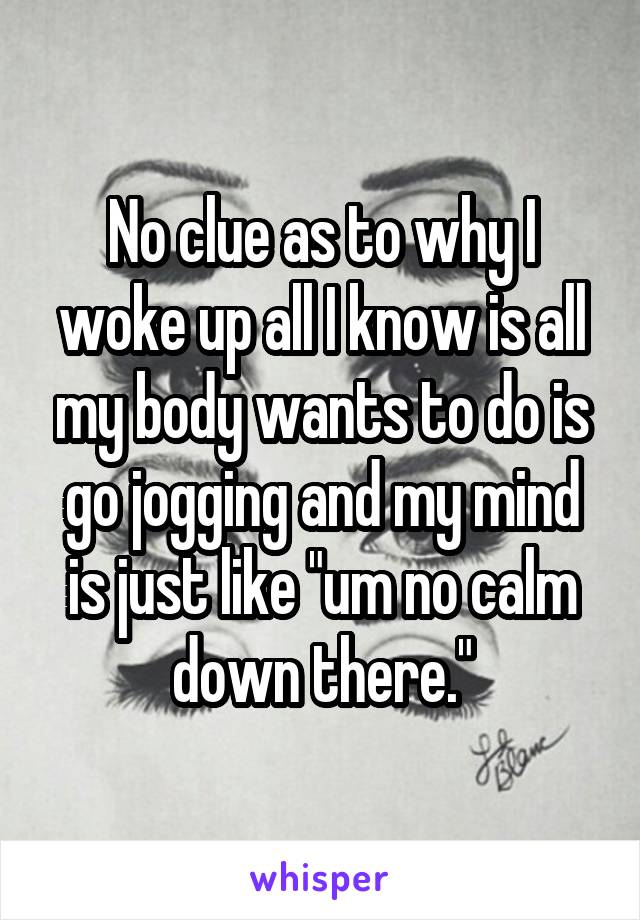 No clue as to why I woke up all I know is all my body wants to do is go jogging and my mind is just like "um no calm down there."