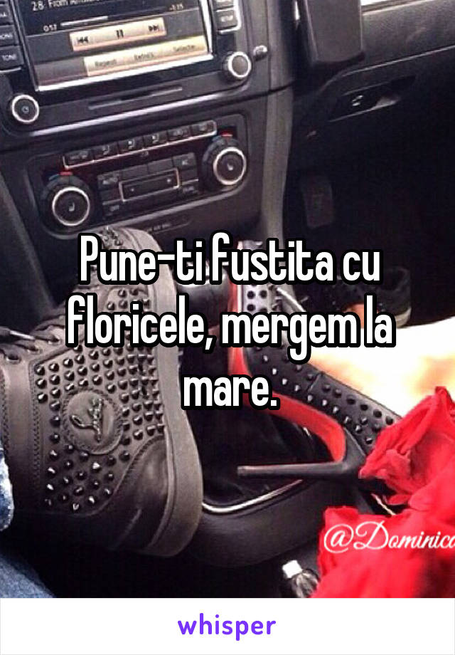 Pune-ti fustita cu floricele, mergem la mare.