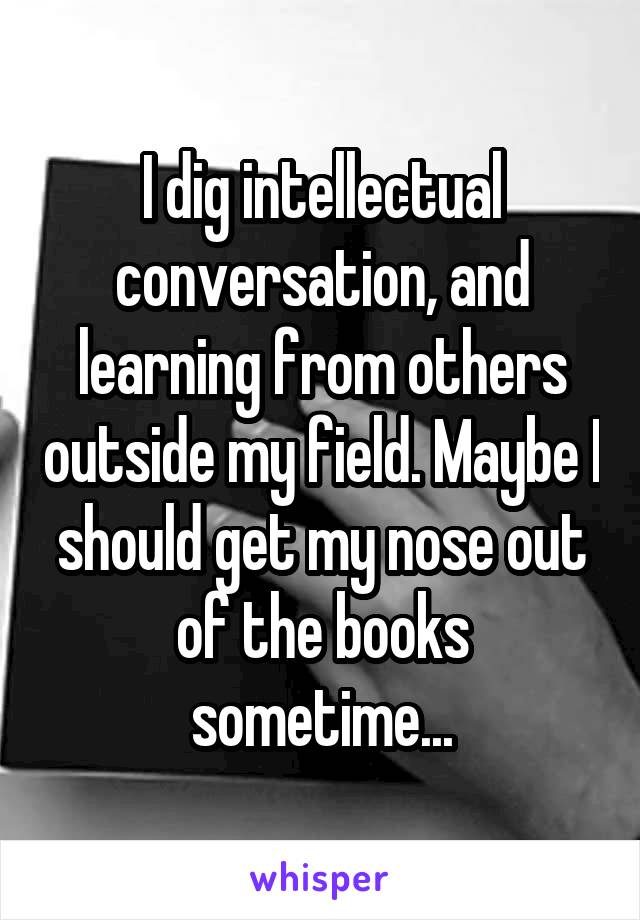 I dig intellectual conversation, and learning from others outside my field. Maybe I should get my nose out of the books sometime...