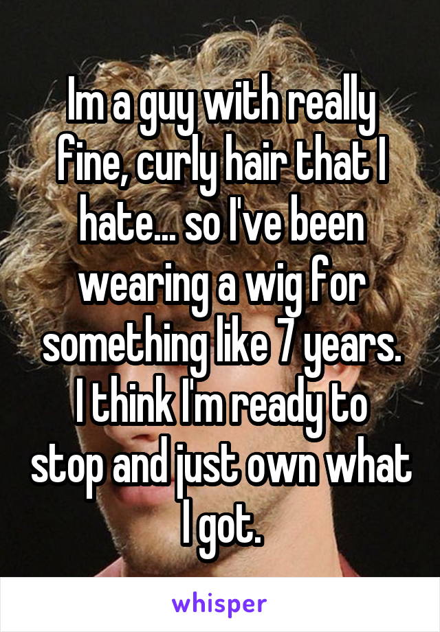 Im a guy with really fine, curly hair that I hate... so I've been wearing a wig for something like 7 years.
I think I'm ready to stop and just own what I got.