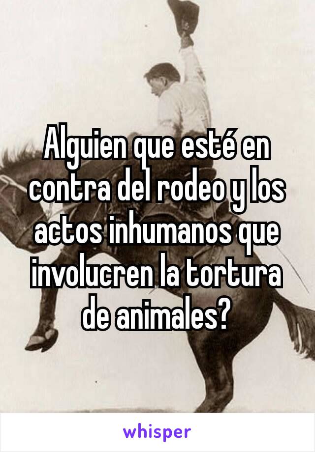 Alguien que esté en contra del rodeo y los actos inhumanos que  involucren la tortura de animales?