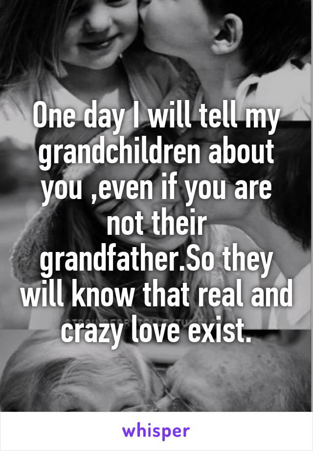 One day I will tell my grandchildren about you ,even if you are not their grandfather.So they will know that real and crazy love exist.