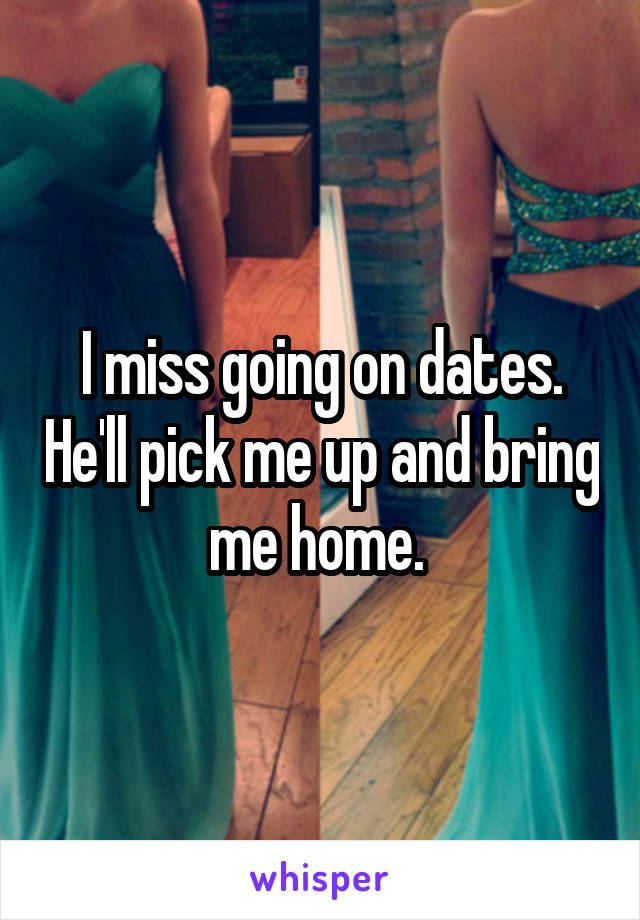 I miss going on dates. He'll pick me up and bring me home. 