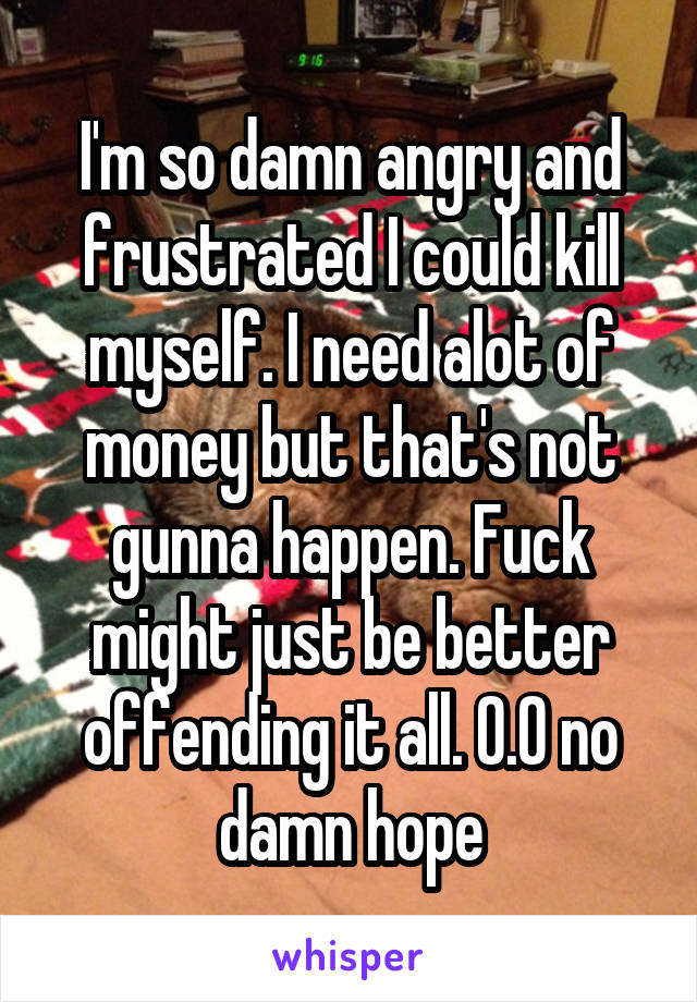 I'm so damn angry and frustrated I could kill myself. I need alot of money but that's not gunna happen. Fuck might just be better offending it all. 0.0 no damn hope