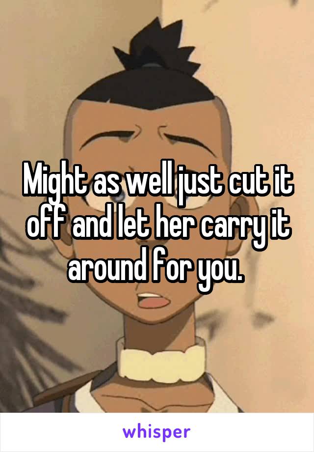 Might as well just cut it off and let her carry it around for you. 