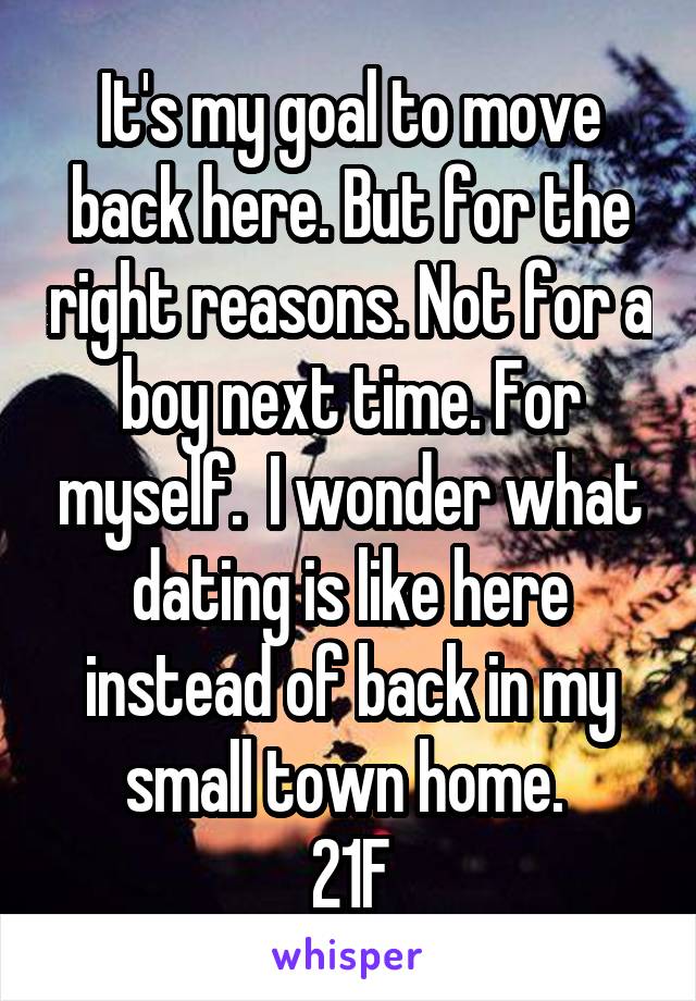 It's my goal to move back here. But for the right reasons. Not for a boy next time. For myself.  I wonder what dating is like here instead of back in my small town home. 
21F